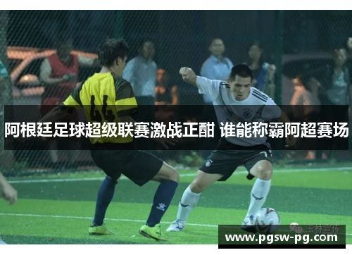 阿根廷足球超级联赛激战正酣 谁能称霸阿超赛场