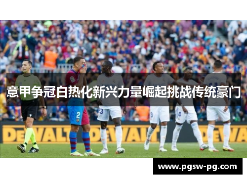 意甲争冠白热化新兴力量崛起挑战传统豪门