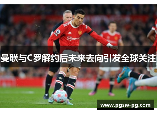 曼联与C罗解约后未来去向引发全球关注