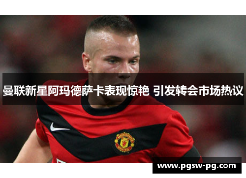 曼联新星阿玛德萨卡表现惊艳 引发转会市场热议